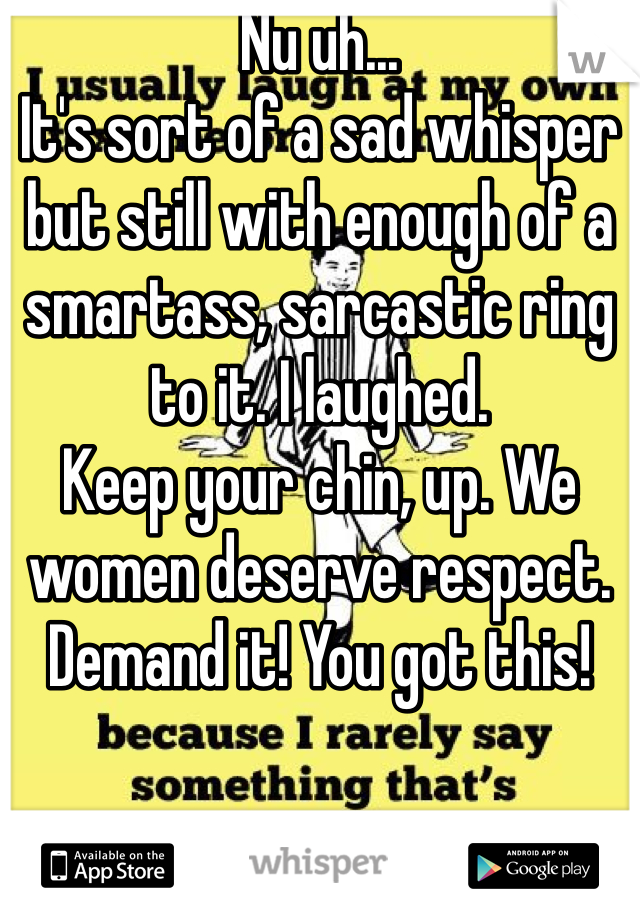Nu uh...
It's sort of a sad whisper but still with enough of a smartass, sarcastic ring to it. I laughed.
Keep your chin, up. We women deserve respect. Demand it! You got this! 