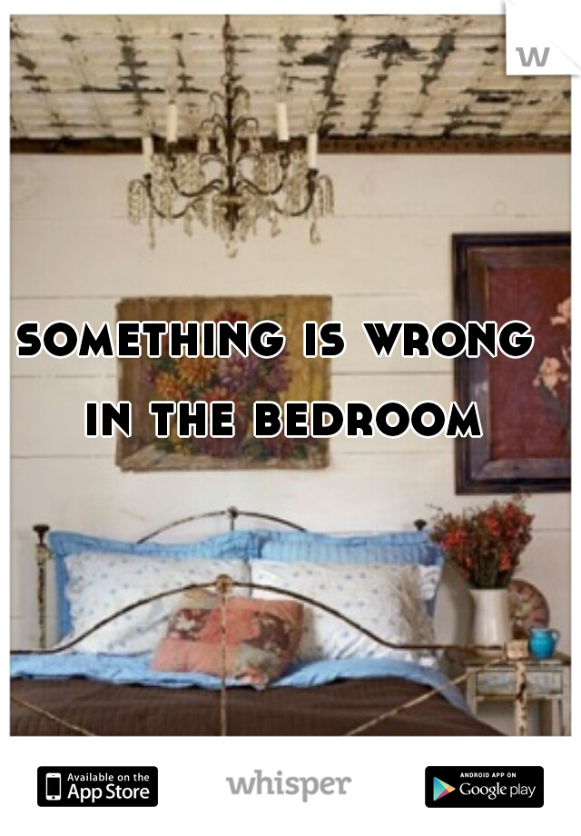 something is wrong in the bedroom