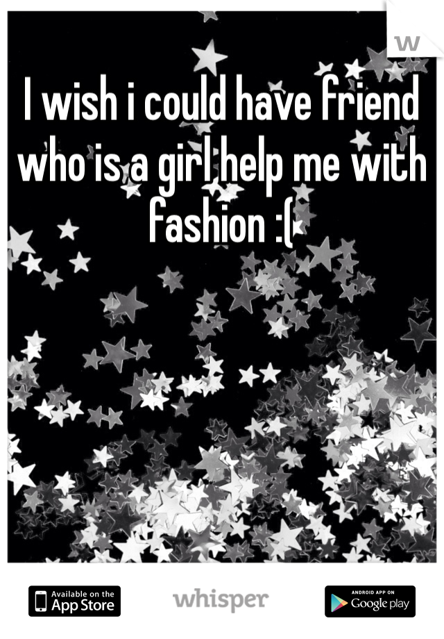 I wish i could have friend who is a girl help me with fashion :(