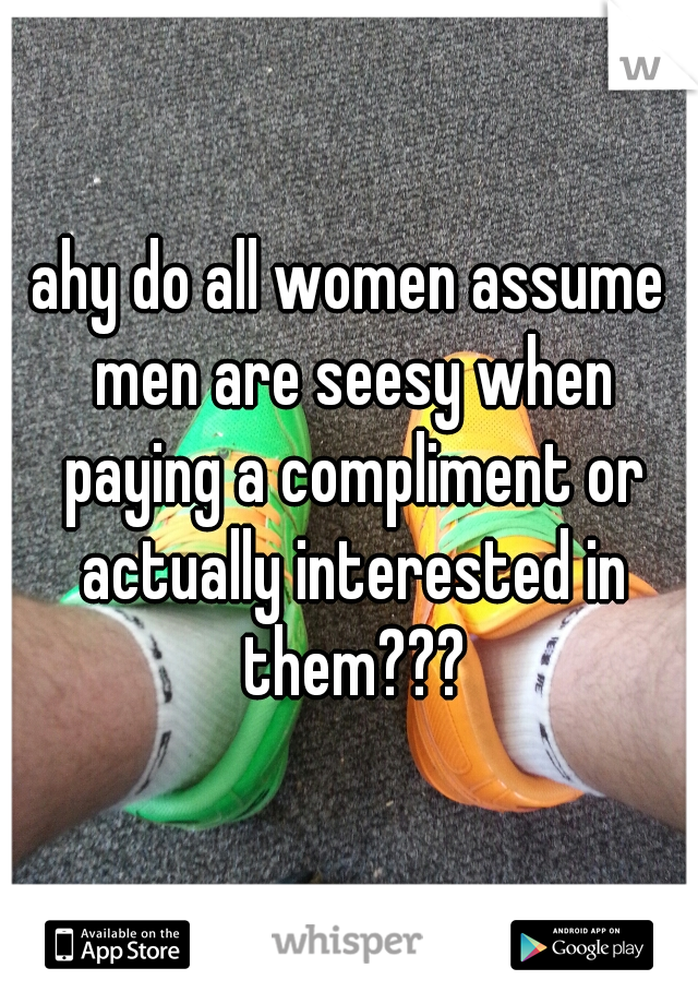 ahy do all women assume men are seesy when paying a compliment or actually interested in them???