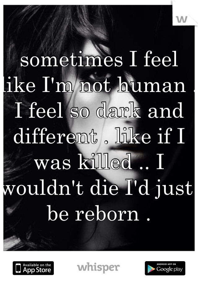 sometimes I feel like I'm not human . I feel so dark and different . like if I was killed .. I wouldn't die I'd just be reborn .