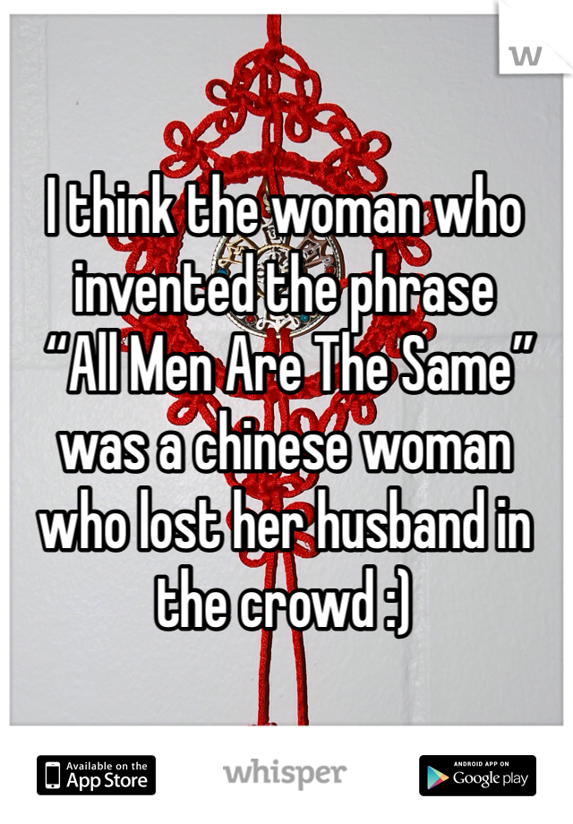 I think the woman who invented the phrase
 “All Men Are The Same” 
was a chinese woman who lost her husband in the crowd :)