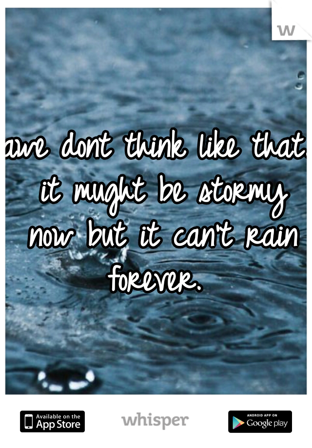 awe dont think like that. it mught be stormy now but it can't rain forever. 