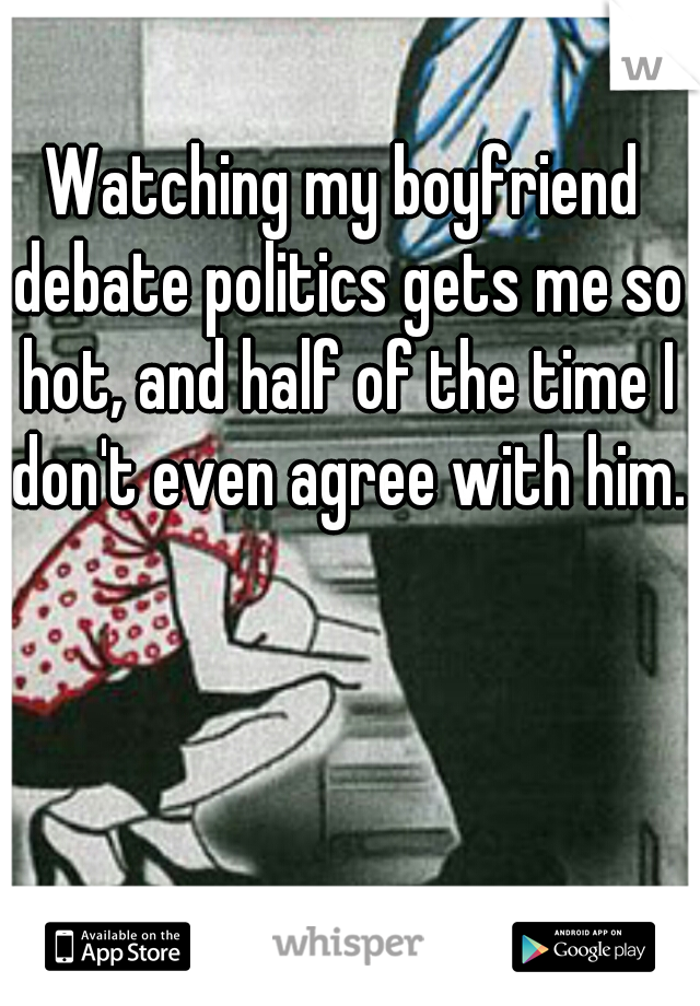 Watching my boyfriend debate politics gets me so hot, and half of the time I don't even agree with him.