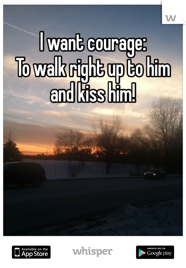 I want courage:
To walk right up to him and kiss him!  