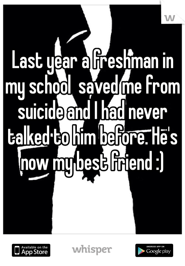 Last year a freshman in my school  saved me from suicide and I had never talked to him before. He's now my best friend :) 