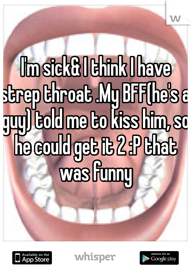 I'm sick& I think I have strep throat .My BFF(he's a guy) told me to kiss him, so he could get it 2 :P that was funny 