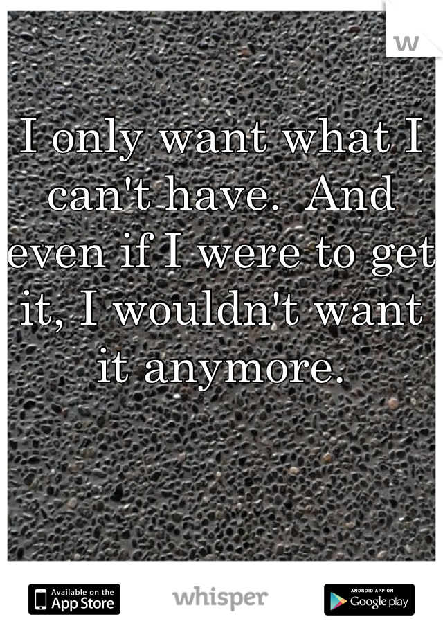 I only want what I can't have.  And  even if I were to get it, I wouldn't want it anymore. 