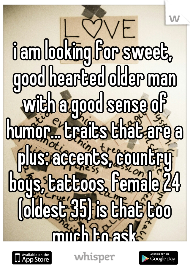 i am looking for sweet, good hearted older man with a good sense of humor... traits that are a plus: accents, country boys, tattoos. female 24 (oldest 35) is that too much to ask