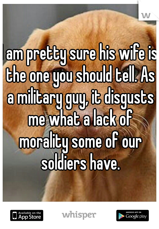 I am pretty sure his wife is the one you should tell. As a military guy, it disgusts me what a lack of morality some of our soldiers have.