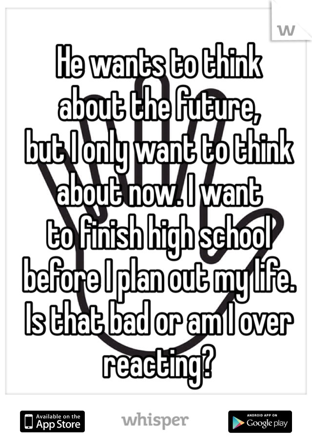 He wants to think
about the future,
but I only want to think
about now. I want 
to finish high school
before I plan out my life.
Is that bad or am I over
reacting?