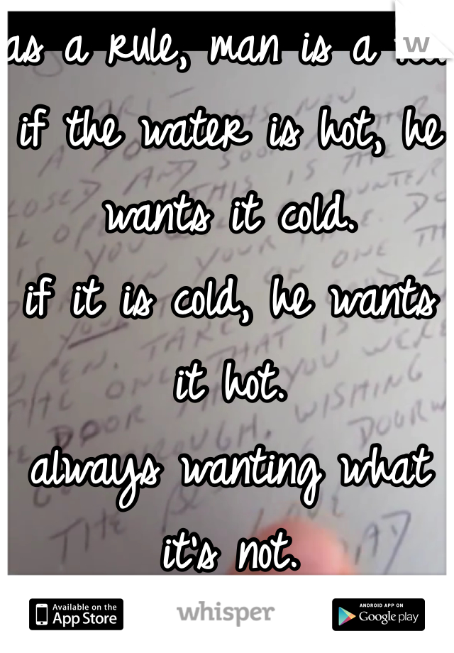 as a rule, man is a fool.
if the water is hot, he wants it cold.
if it is cold, he wants it hot.
always wanting what it's not. 