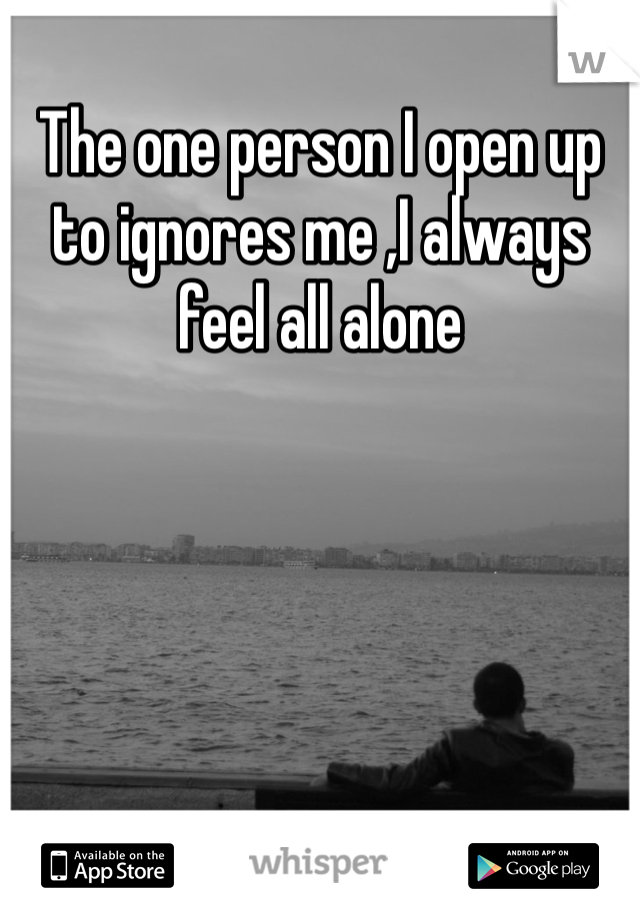 The one person I open up to ignores me ,I always feel all alone 