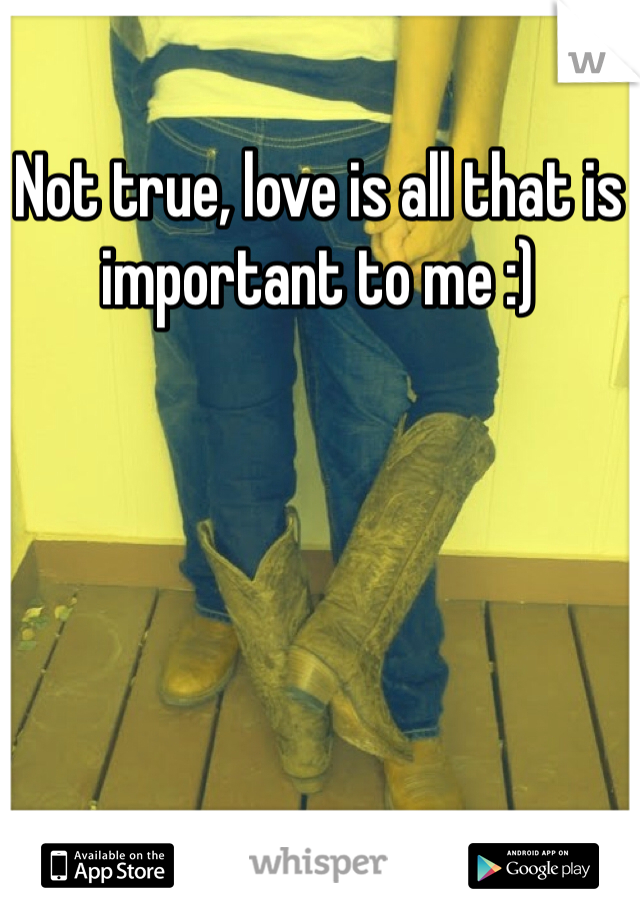 Not true, love is all that is important to me :)