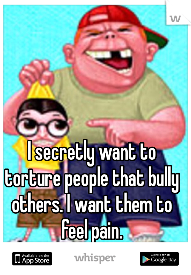 I secretly want to torture people that bully others. I want them to feel pain. 