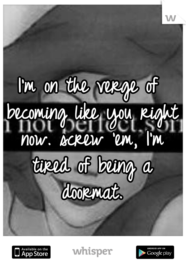 I'm on the verge of becoming like you right now. screw 'em, I'm tired of being a doormat.