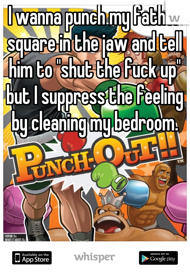 I wanna punch my father square in the jaw and tell him to "shut the fuck up" but I suppress the feeling by cleaning my bedroom.
