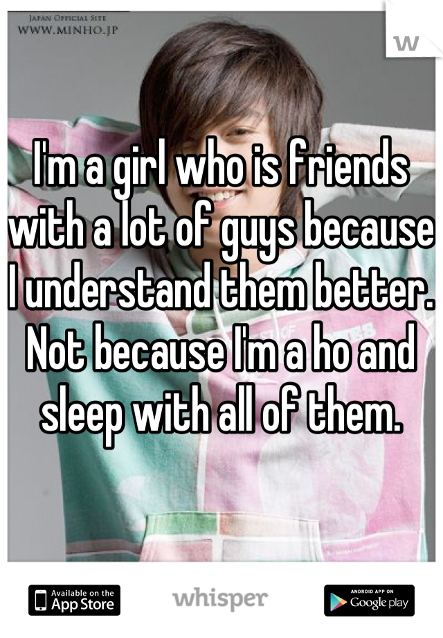 I'm a girl who is friends with a lot of guys because I understand them better. Not because I'm a ho and sleep with all of them.