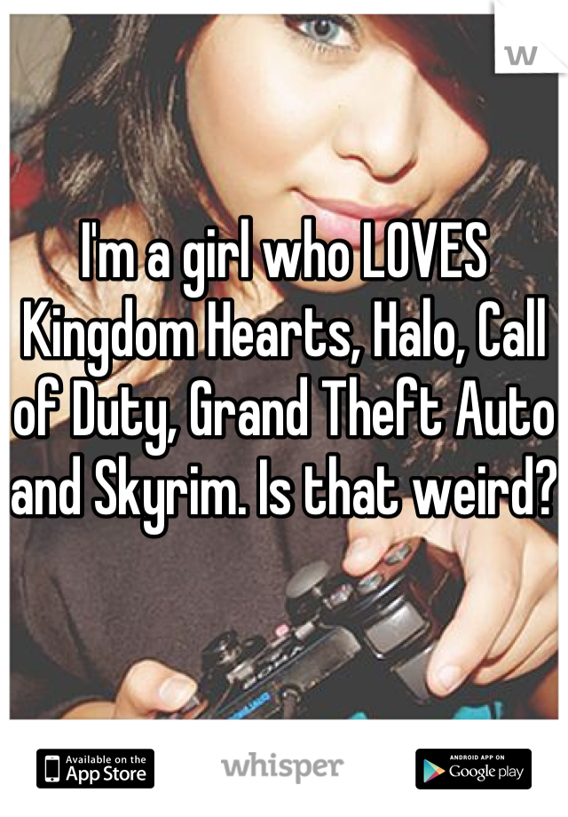 I'm a girl who LOVES Kingdom Hearts, Halo, Call of Duty, Grand Theft Auto and Skyrim. Is that weird?