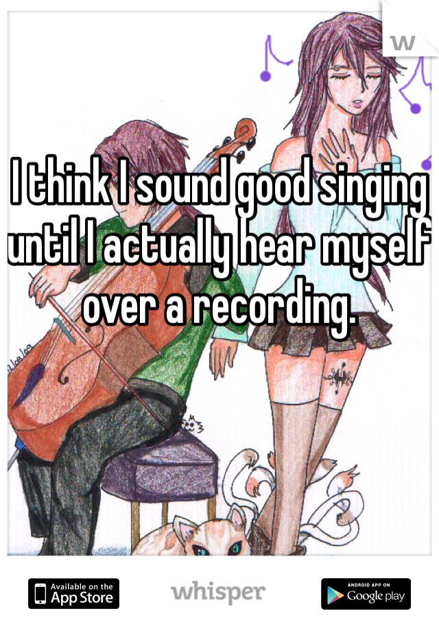 I think I sound good singing until I actually hear myself over a recording.