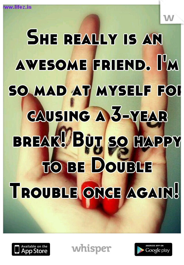 She really is an awesome friend. I'm so mad at myself for causing a 3-year break! But so happy to be Double Trouble once again!   