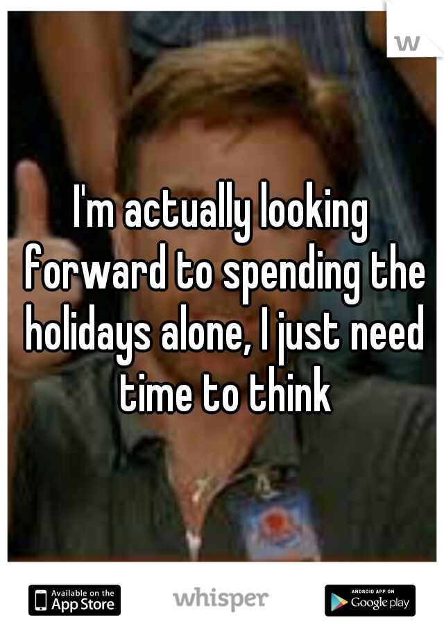 I'm actually looking forward to spending the holidays alone, I just need time to think