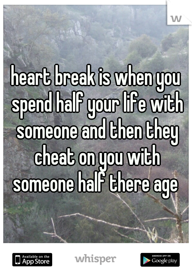heart break is when you spend half your life with someone and then they cheat on you with someone half there age 