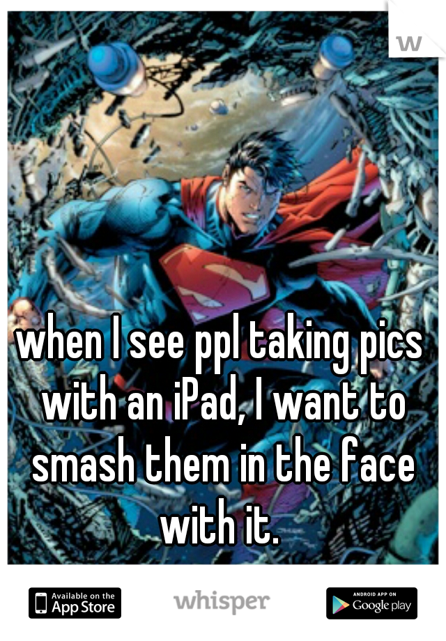 when I see ppl taking pics with an iPad, I want to smash them in the face with it. 