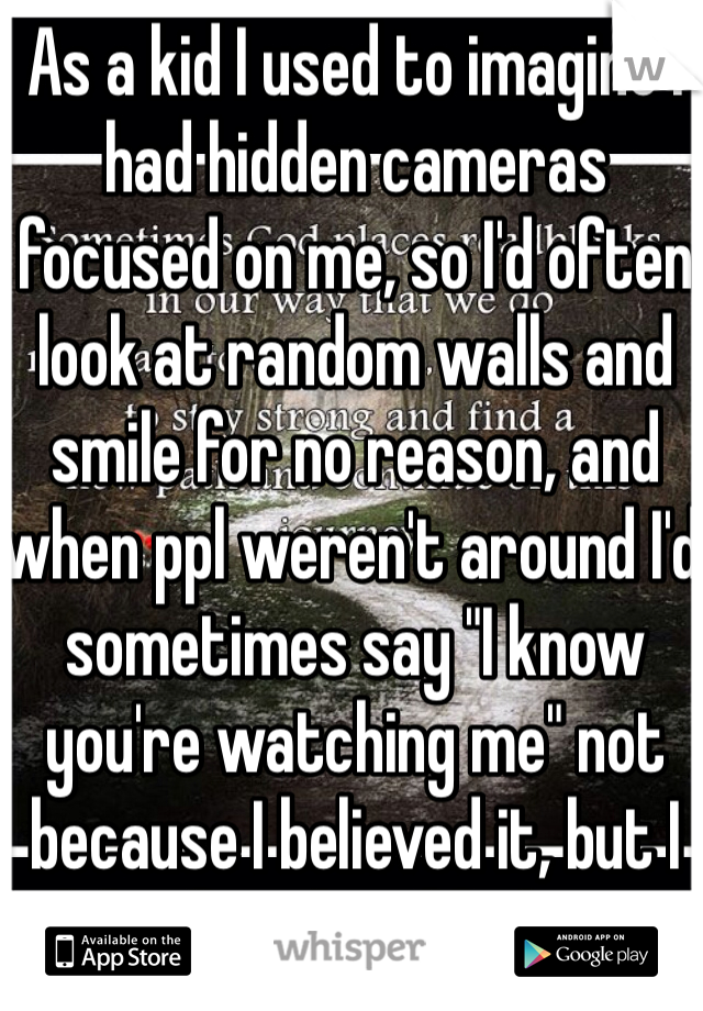 As a kid I used to imagine I had hidden cameras focused on me, so I'd often look at random walls and smile for no reason, and when ppl weren't around I'd sometimes say "I know you're watching me" not because I believed it, but I did it for the off chance that it's true