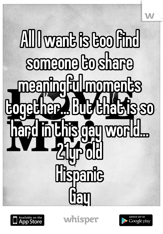 All I want is too find someone to share meaningful moments together... But that is so hard in this gay world... 
21yr old 
Hispanic 
Gay