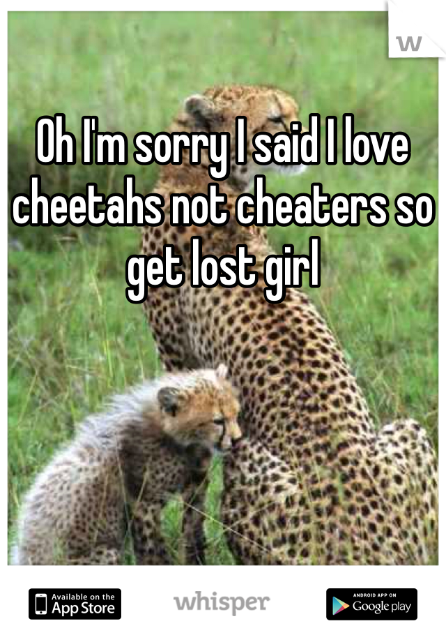 Oh I'm sorry I said I love cheetahs not cheaters so get lost girl 