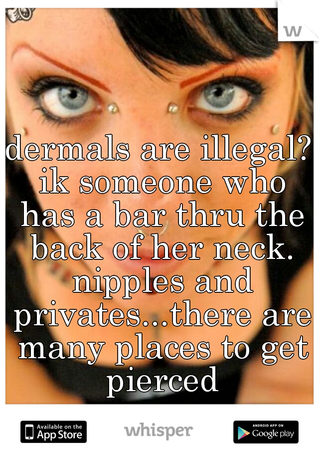 dermals are illegal? ik someone who has a bar thru the back of her neck. nipples and privates...there are many places to get pierced