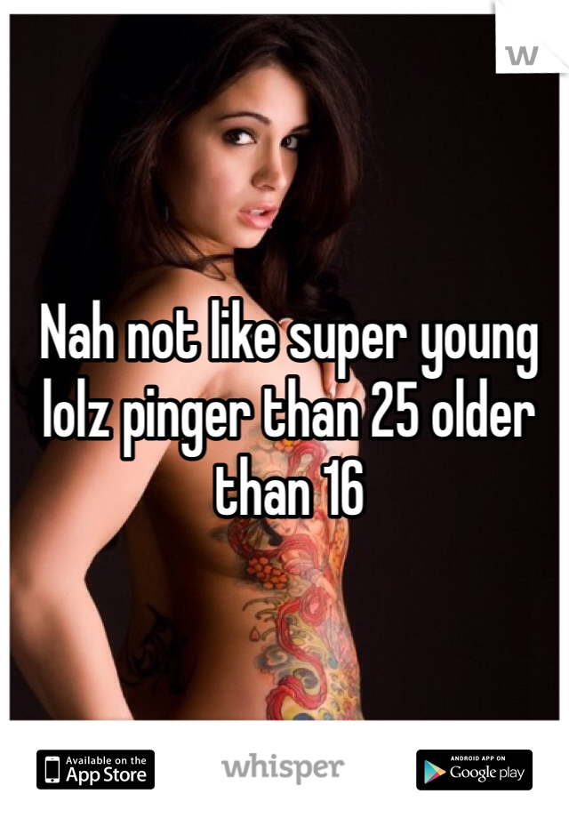 Nah not like super young lolz pinger than 25 older than 16