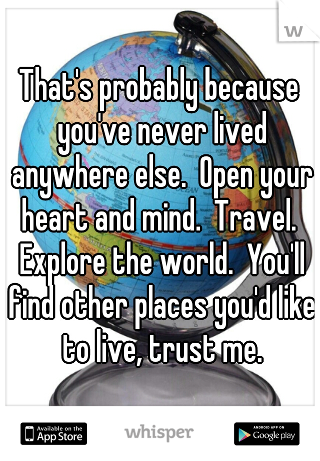That's probably because you've never lived anywhere else.  Open your heart and mind.  Travel.  Explore the world.  You'll find other places you'd like to live, trust me.