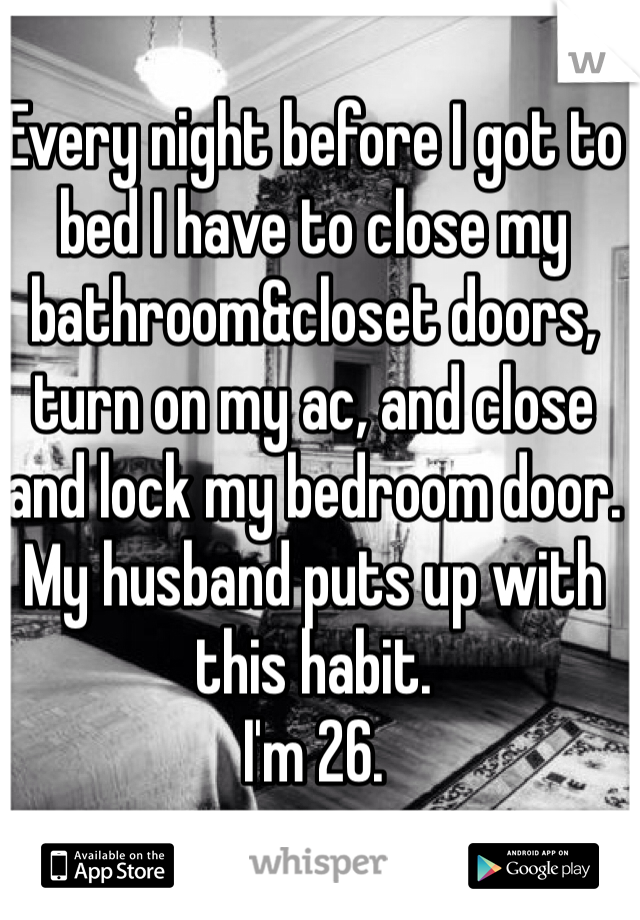 Every night before I got to bed I have to close my bathroom&closet doors, turn on my ac, and close and lock my bedroom door. My husband puts up with this habit. 
I'm 26. 