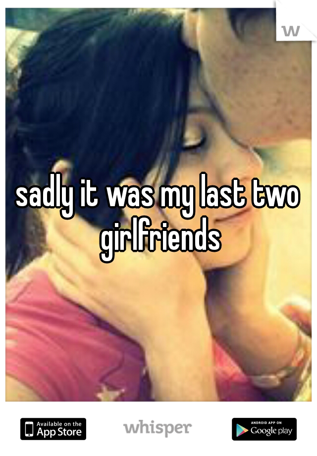 sadly it was my last two girlfriends