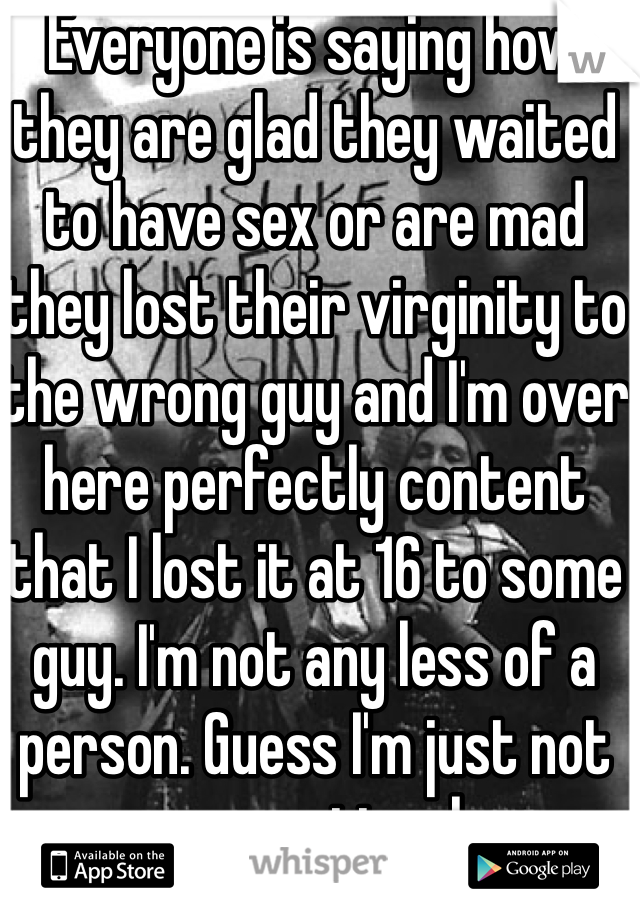 Everyone is saying how they are glad they waited to have sex or are mad they lost their virginity to the wrong guy and I'm over here perfectly content that I lost it at 16 to some guy. I'm not any less of a person. Guess I'm just not as emotional 