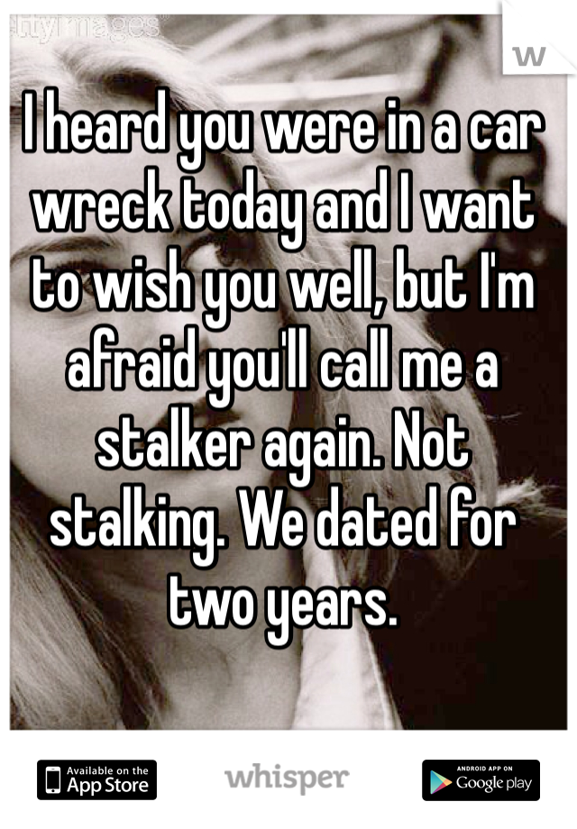 I heard you were in a car wreck today and I want to wish you well, but I'm afraid you'll call me a stalker again. Not stalking. We dated for two years. 