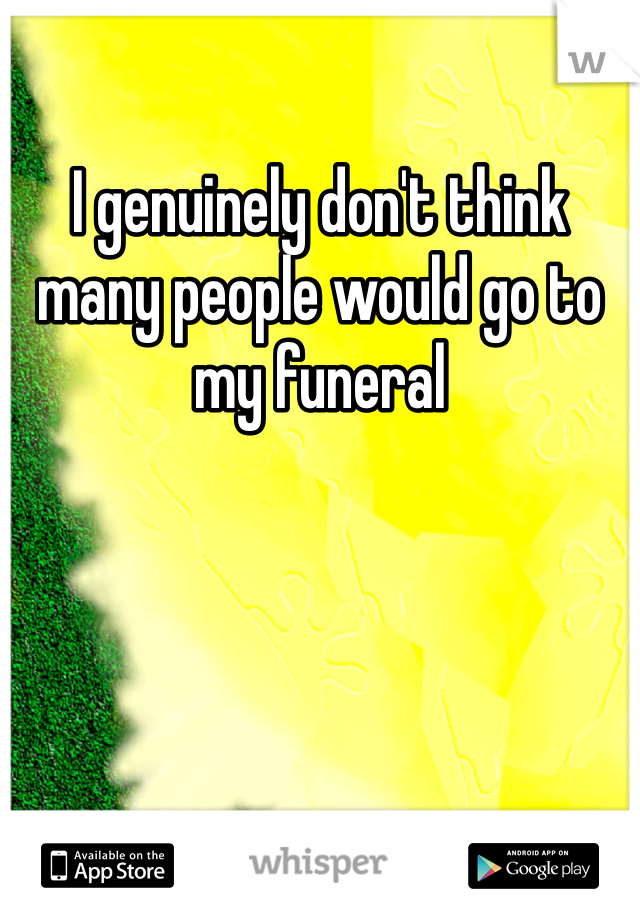 I genuinely don't think many people would go to my funeral 