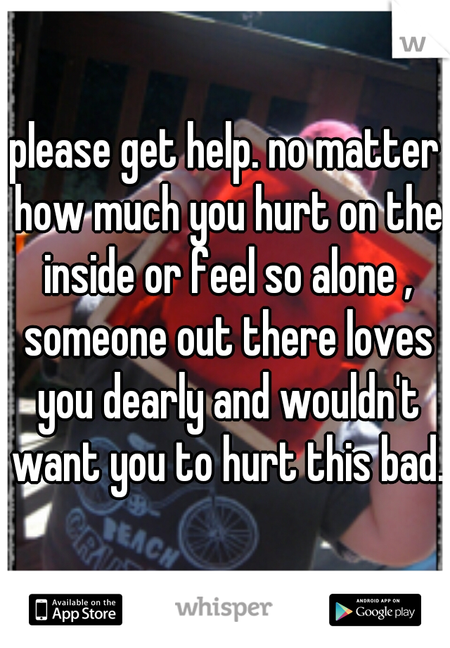 please get help. no matter how much you hurt on the inside or feel so alone , someone out there loves you dearly and wouldn't want you to hurt this bad.