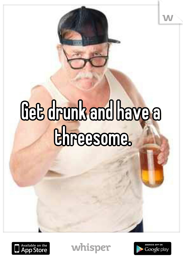 Get drunk and have a threesome.