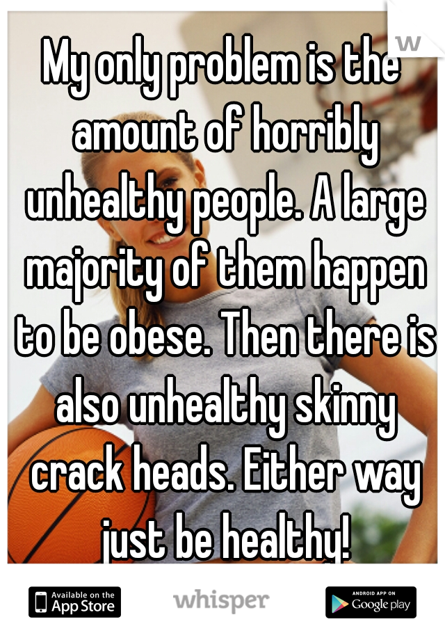 My only problem is the amount of horribly unhealthy people. A large majority of them happen to be obese. Then there is also unhealthy skinny crack heads. Either way just be healthy!