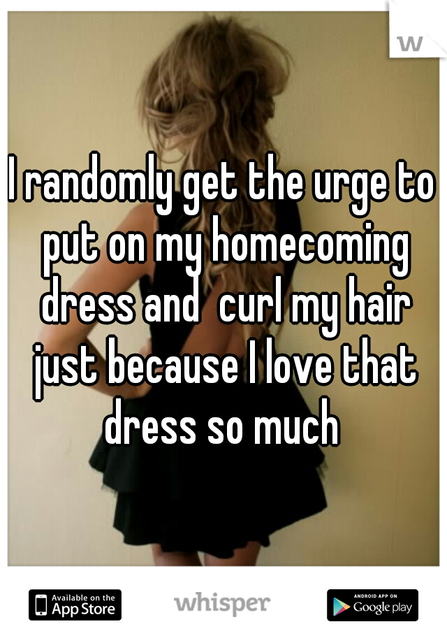 I randomly get the urge to put on my homecoming dress and  curl my hair just because I love that dress so much 