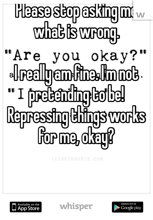Please stop asking me what is wrong. 

I really am fine. I'm not pretending to be! Repressing things works for me, okay?