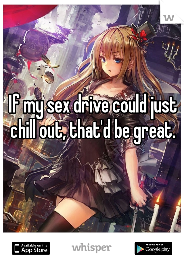 If my sex drive could just chill out, that'd be great.