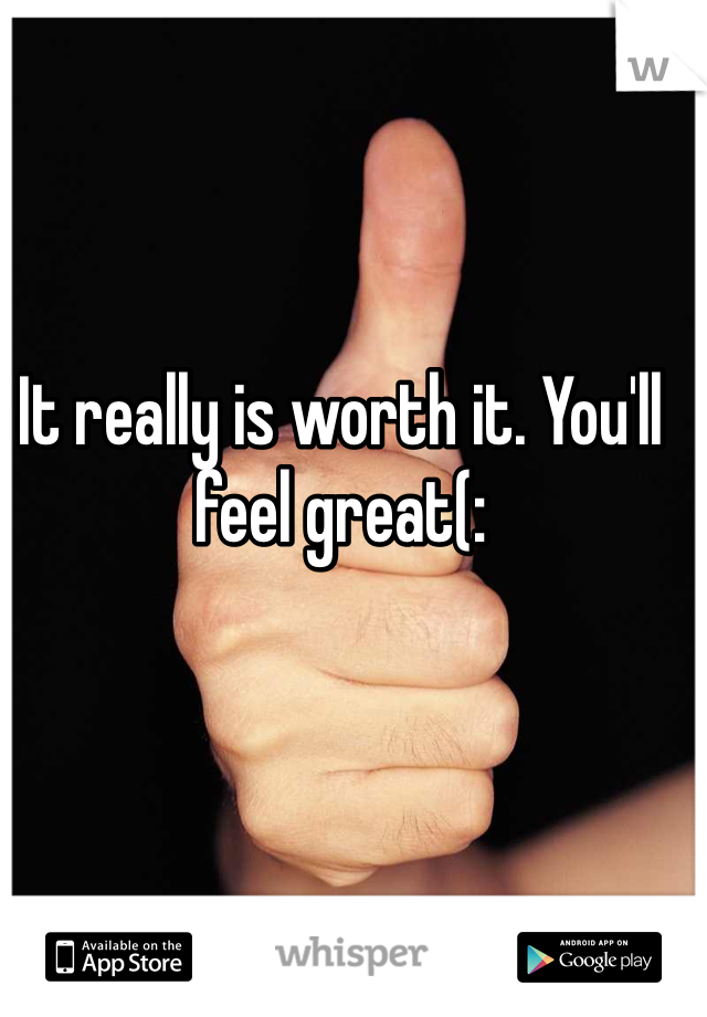 It really is worth it. You'll feel great(: