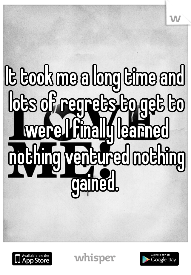 It took me a long time and lots of regrets to get to were I finally learned nothing ventured nothing gained. 
