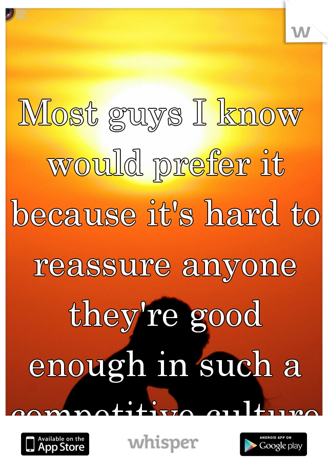 Most guys I know would prefer it because it's hard to reassure anyone they're good enough in such a competitive culture.