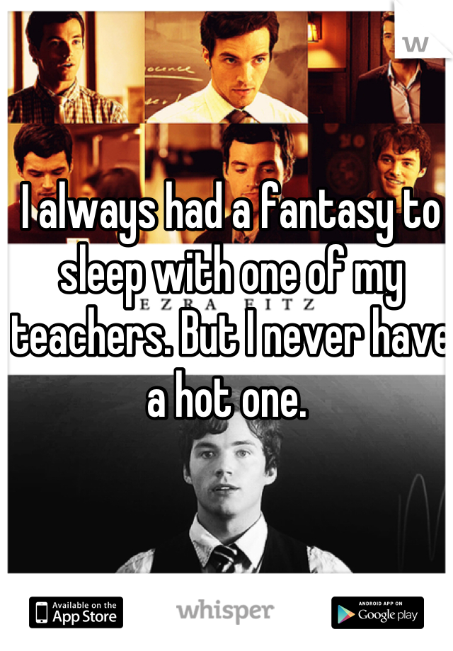 I always had a fantasy to sleep with one of my teachers. But I never have a hot one. 