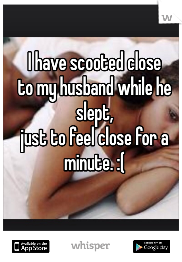 I have scooted close 
to my husband while he slept, 
just to feel close for a minute. :(